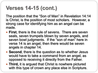 Verses 14-15 (cont.) 
The position that the “Son of Man” in Revelation 14:14 
is Christ, is the position of most scholars. However, a 
strong case for identifying him as an angel can be 
made. 
 First, there is the rule of sevens. There are seven 
seals, seven trumpets blown by seven angels, and 
seven bowl judgments. If the “son of man” here in 
verse 14 is an angel, then there would be seven 
angels in chapter 14. 
 Second, there is the question as to whether Jesus 
would have to take a command from an angel, as 
opposed to receiving it directly from the Father. 
 Third, it is argued that Christ is nowhere pictured 
with this type of crown any place else in Scripture. 
 