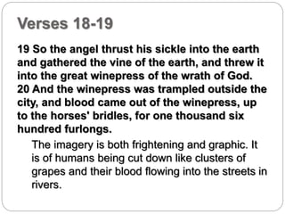 Verses 18-19 
19 So the angel thrust his sickle into the earth 
and gathered the vine of the earth, and threw it 
into the great winepress of the wrath of God. 
20 And the winepress was trampled outside the 
city, and blood came out of the winepress, up 
to the horses' bridles, for one thousand six 
hundred furlongs. 
The imagery is both frightening and graphic. It 
is of humans being cut down like clusters of 
grapes and their blood flowing into the streets in 
rivers. 
 