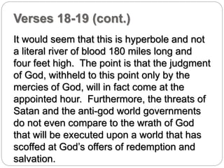 Verses 18-19 (cont.) 
It would seem that this is hyperbole and not 
a literal river of blood 180 miles long and 
four feet high. The point is that the judgment 
of God, withheld to this point only by the 
mercies of God, will in fact come at the 
appointed hour. Furthermore, the threats of 
Satan and the anti-god world governments 
do not even compare to the wrath of God 
that will be executed upon a world that has 
scoffed at God’s offers of redemption and 
salvation. 
 