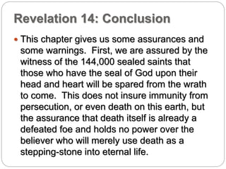 Revelation 14: Conclusion 
 This chapter gives us some assurances and 
some warnings. First, we are assured by the 
witness of the 144,000 sealed saints that 
those who have the seal of God upon their 
head and heart will be spared from the wrath 
to come. This does not insure immunity from 
persecution, or even death on this earth, but 
the assurance that death itself is already a 
defeated foe and holds no power over the 
believer who will merely use death as a 
stepping-stone into eternal life. 
 