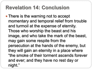 Revelation 14: Conclusion 
 There is the warning not to accept 
momentary and temporal relief from trouble 
and turmoil at the expense of eternity. 
Those who worship the beast and his 
image, and who take the mark of the beast, 
may gain some respite from the 
persecution at the hands of the enemy, but 
they will gain an eternity in a place where 
“the smoke of their torment ascends forever 
and ever; and they have no rest day or 
night.” 
