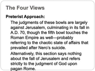 The Four Views 
Preterist Approach: 
The judgments of these bowls are largely 
against Jerusalem, culminating in its fall in 
A.D. 70, though the fifth bowl touches the 
Roman Empire as well—probably 
referring to the chaotic state of affairs that 
prevailed after Nero’s suicide. 
Alternatively, this section says nothing 
about the fall of Jerusalem and refers 
strictly to the judgment of God upon 
pagan Rome. 
 