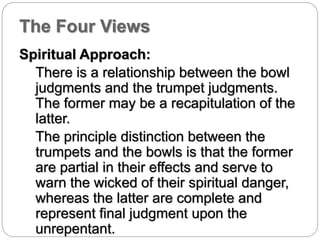 The Four Views 
Spiritual Approach: 
There is a relationship between the bowl 
judgments and the trumpet judgments. 
The former may be a recapitulation of the 
latter. 
The principle distinction between the 
trumpets and the bowls is that the former 
are partial in their effects and serve to 
warn the wicked of their spiritual danger, 
whereas the latter are complete and 
represent final judgment upon the 
unrepentant. 
 