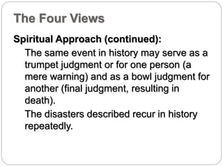 The Four Views 
Spiritual Approach (continued): 
The same event in history may serve as a 
trumpet judgment or for one person (a 
mere warning) and as a bowl judgment for 
another (final judgment, resulting in 
death). 
The disasters described recur in history 
repeatedly. 
 