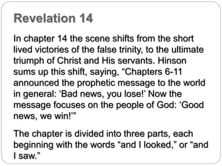 Revelation 14 
In chapter 14 the scene shifts from the short 
lived victories of the false trinity, to the ultimate 
triumph of Christ and His servants. Hinson 
sums up this shift, saying, “Chapters 6-11 
announced the prophetic message to the world 
in general: ‘Bad news, you lose!’ Now the 
message focuses on the people of God: ‘Good 
news, we win!’” 
The chapter is divided into three parts, each 
beginning with the words “and I looked,” or “and 
I saw.” 
 