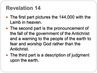 Revelation 14 
 The first part pictures the 144,000 with the 
Lamb in heaven. 
 The second part is the pronouncement of 
the fall of the government of the Antichrist 
and a warning to the people of the earth to 
fear and worship God rather than the 
Antichrist. 
 The third part is a description of judgment 
upon the earth. 
 