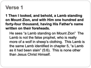 Verse 1 
1 Then I looked, and behold, a Lamb standing 
on Mount Zion, and with Him one hundred and 
forty-four thousand, having His Father's name 
written on their foreheads. 
He sees “a Lamb standing on Mount Zion” The 
Lamb is not the false prophet, who is really 
more of a wolf in sheep’s clothing. This Lamb is 
the same Lamb identified in chapter 5, “a Lamb 
as it had been slain” (5:6). This is none other 
than Jesus Christ Himself. 
 