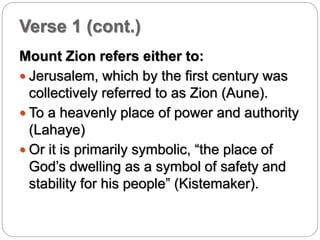 Verse 1 (cont.) 
Mount Zion refers either to: 
 Jerusalem, which by the first century was 
collectively referred to as Zion (Aune). 
 To a heavenly place of power and authority 
(Lahaye) 
 Or it is primarily symbolic, “the place of 
God’s dwelling as a symbol of safety and 
stability for his people” (Kistemaker). 
 