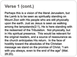 Verse 1 (cont.) 
Perhaps this is a vision of the literal Jerusalem, but 
the Lamb is to be seen as spiritually standing on 
Mount Zion with His people who are still physically 
upon the earth. Just as Jesus is seen as walking 
among the lampstands(2:1), He is here standing with 
the redeemed of the Tribulation. Not physically, but 
in His spiritual presence. This would be relevant for 
the original readers, and a source of reassurance as 
the church anticipates His return. In the face of 
hostility toward the absolutes of the Christian 
message we stand on the promise of Christ, “I am 
with you always, even to the end of the age" (Mat. 
28:20). 
 