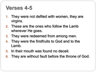 Verses 4-5 
1. They were not defiled with women, they are 
virgins. 
2. These are the ones who follow the Lamb 
wherever He goes. 
3. They were redeemed from among men. 
4. They were the firstfruits to God and to the 
Lamb. 
5. In their mouth was found no deceit. 
6. They are without fault before the throne of God. 
 