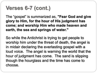 Verses 6-7 (cont.) 
The “gospel” is summarized as, "Fear God and give 
glory to Him, for the hour of His judgment has 
come; and worship Him who made heaven and 
earth, the sea and springs of water." 
So while the Antichrist is trying to get people to 
worship him under the threat of death, the angel is 
in midair declaring the everlasting gospel with a 
loud voice. The angel is warning the world that the 
hour of judgment has come. The sand is slipping 
though the hourglass and the time has come to 
choose. 
 