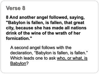 Verse 8 
8 And another angel followed, saying, 
"Babylon is fallen, is fallen, that great 
city, because she has made all nations 
drink of the wine of the wrath of her 
fornication." 
A second angel follows with the 
declaration, “Babylon is fallen, is fallen.” 
Which leads one to ask who, or what, is 
Babylon? 
 