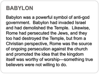 BABYLON 
Babylon was a powerful symbol of anti-god 
government. Babylon had invaded Israel 
and had demolished the Temple. Likewise, 
Rome had persecuted the Jews, and they 
too had destroyed the Temple, but from a 
Christian perspective, Rome was the source 
of ongoing persecution against the church 
and promoted the idea that the kingdom 
itself was worthy of worship—something true 
believers were not willing to do. 
 