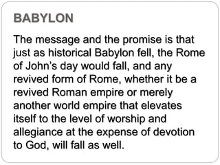 BABYLON 
The message and the promise is that 
just as historical Babylon fell, the Rome 
of John’s day would fall, and any 
revived form of Rome, whether it be a 
revived Roman empire or merely 
another world empire that elevates 
itself to the level of worship and 
allegiance at the expense of devotion 
to God, will fall as well. 
 