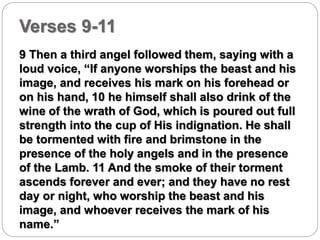 Verses 9-11 
9 Then a third angel followed them, saying with a 
loud voice, “If anyone worships the beast and his 
image, and receives his mark on his forehead or 
on his hand, 10 he himself shall also drink of the 
wine of the wrath of God, which is poured out full 
strength into the cup of His indignation. He shall 
be tormented with fire and brimstone in the 
presence of the holy angels and in the presence 
of the Lamb. 11 And the smoke of their torment 
ascends forever and ever; and they have no rest 
day or night, who worship the beast and his 
image, and whoever receives the mark of his 
name.” 
 