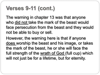 Verses 9-11 (cont.) 
The warning in chapter 13 was that anyone 
who did not take the mark of the beast would 
face persecution from the beast and they would 
not be able to buy or sell. 
However, the warning here is that if anyone 
does worship the beast and his image, or takes 
the mark of the beast, he or she will face the 
full strength of the wrath of God (full cup) which 
will not just be for a lifetime, but for eternity. 
 