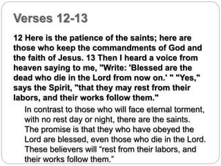 Verses 12-13 
12 Here is the patience of the saints; here are 
those who keep the commandments of God and 
the faith of Jesus. 13 Then I heard a voice from 
heaven saying to me, "Write: 'Blessed are the 
dead who die in the Lord from now on.' " "Yes," 
says the Spirit, "that they may rest from their 
labors, and their works follow them." 
In contrast to those who will face eternal torment, 
with no rest day or night, there are the saints. 
The promise is that they who have obeyed the 
Lord are blessed, even those who die in the Lord. 
These believers will “rest from their labors, and 
their works follow them.” 
 