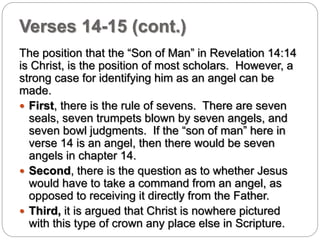 Verses 14-15 (cont.) 
The position that the “Son of Man” in Revelation 14:14 
is Christ, is the position of most scholars. However, a 
strong case for identifying him as an angel can be 
made. 
 First, there is the rule of sevens. There are seven 
seals, seven trumpets blown by seven angels, and 
seven bowl judgments. If the “son of man” here in 
verse 14 is an angel, then there would be seven 
angels in chapter 14. 
 Second, there is the question as to whether Jesus 
would have to take a command from an angel, as 
opposed to receiving it directly from the Father. 
 Third, it is argued that Christ is nowhere pictured 
with this type of crown any place else in Scripture. 
 