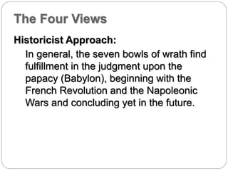 The Four Views 
Historicist Approach: 
In general, the seven bowls of wrath find 
fulfillment in the judgment upon the 
papacy (Babylon), beginning with the 
French Revolution and the Napoleonic 
Wars and concluding yet in the future. 
 