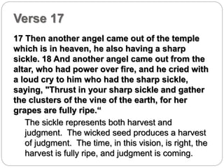 Verse 17 
17 Then another angel came out of the temple 
which is in heaven, he also having a sharp 
sickle. 18 And another angel came out from the 
altar, who had power over fire, and he cried with 
a loud cry to him who had the sharp sickle, 
saying, "Thrust in your sharp sickle and gather 
the clusters of the vine of the earth, for her 
grapes are fully ripe.“ 
The sickle represents both harvest and 
judgment. The wicked seed produces a harvest 
of judgment. The time, in this vision, is right, the 
harvest is fully ripe, and judgment is coming. 
 