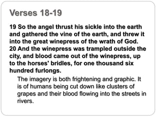 Verses 18-19 
19 So the angel thrust his sickle into the earth 
and gathered the vine of the earth, and threw it 
into the great winepress of the wrath of God. 
20 And the winepress was trampled outside the 
city, and blood came out of the winepress, up 
to the horses' bridles, for one thousand six 
hundred furlongs. 
The imagery is both frightening and graphic. It 
is of humans being cut down like clusters of 
grapes and their blood flowing into the streets in 
rivers. 
 