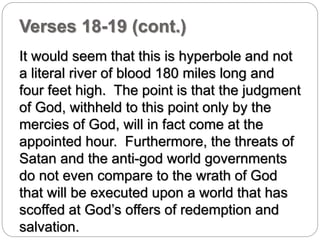 Verses 18-19 (cont.) 
It would seem that this is hyperbole and not 
a literal river of blood 180 miles long and 
four feet high. The point is that the judgment 
of God, withheld to this point only by the 
mercies of God, will in fact come at the 
appointed hour. Furthermore, the threats of 
Satan and the anti-god world governments 
do not even compare to the wrath of God 
that will be executed upon a world that has 
scoffed at God’s offers of redemption and 
salvation. 
 