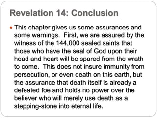 Revelation 14: Conclusion 
 This chapter gives us some assurances and 
some warnings. First, we are assured by the 
witness of the 144,000 sealed saints that 
those who have the seal of God upon their 
head and heart will be spared from the wrath 
to come. This does not insure immunity from 
persecution, or even death on this earth, but 
the assurance that death itself is already a 
defeated foe and holds no power over the 
believer who will merely use death as a 
stepping-stone into eternal life. 
 