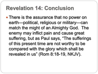 Revelation 14: Conclusion 
 There is the assurance that no power on 
earth—political, religious or military—can 
match the might of an Almighty God. The 
enemy may inflict pain and cause great 
suffering, but as Paul says, “The sufferings 
of this present time are not worthy to be 
compared with the glory which shall be 
revealed in us” (Rom 8:18-19, NKJV). 
 