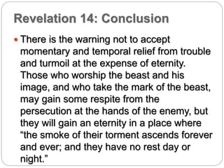 Revelation 14: Conclusion 
 There is the warning not to accept 
momentary and temporal relief from trouble 
and turmoil at the expense of eternity. 
Those who worship the beast and his 
image, and who take the mark of the beast, 
may gain some respite from the 
persecution at the hands of the enemy, but 
they will gain an eternity in a place where 
“the smoke of their torment ascends forever 
and ever; and they have no rest day or 
night.” 
