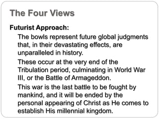 The Four Views 
Futurist Approach: 
The bowls represent future global judgments 
that, in their devastating effects, are 
unparalleled in history. 
These occur at the very end of the 
Tribulation period, culminating in World War 
III, or the Battle of Armageddon. 
This war is the last battle to be fought by 
mankind, and it will be ended by the 
personal appearing of Christ as He comes to 
establish His millennial kingdom. 
 
