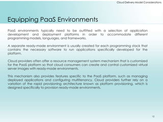 Cloud Delivery Model Considerations 
Equipping PaaS Environments 
PaaS environments typically need to be outfitted with a selection of application 
development and deployment platforms in order to accommodate different 
programming models, languages, and frameworks. 
A separate ready-made environment is usually created for each programming stack that 
contains the necessary software to run applications specifically developed for the 
platform. 
Cloud providers often offer a resource management system mechanism that is customized 
for the PaaS platform so that cloud consumers can create and control customized virtual 
server images with ready-made environments. 
This mechanism also provides features specific to the PaaS platform, such as managing 
deployed applications and configuring multitenancy. Cloud providers further rely on a 
variation of the rapid provisioning architecture known as platform provisioning, which is 
designed specifically to provision ready-made environments. 
12 
 