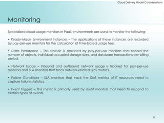 Cloud Delivery Model Considerations 
Monitoring 
Specialized cloud usage monitors in PaaS environments are used to monitor the following: 
• Ready-Made Environment Instances – The applications of these instances are recorded 
by pay-per-use monitors for the calculation of time-based usage fees. 
• Data Persistence – This statistic is provided by pay-per-use monitors that record the 
number of objects, individual occupied storage sizes, and database transactions per billing 
period. 
• Network Usage – Inbound and outbound network usage is tracked for pay-per-use 
monitors and SLA monitors that track network-related QoS metrics. 
• Failure Conditions – SLA monitors that track the QoS metrics of IT resources need to 
capture failure statistics. 
• Event Triggers – This metric is primarily used by audit monitors that need to respond to 
certain types of events. 
15 
 
