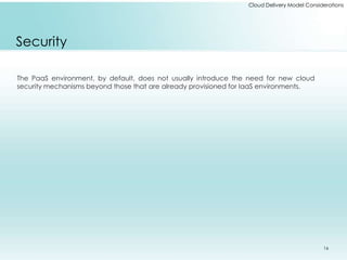 Cloud Delivery Model Considerations 
Security 
The PaaS environment, by default, does not usually introduce the need for new cloud 
security mechanisms beyond those that are already provisioned for IaaS environments. 
16 
 