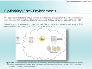 Cloud Delivery Model Considerations 
Optimizing SaaS Environments 
In SaaS implementations, cloud service architectures are generally based on multitenant 
environments that enable and regulate concurrent cloud consumer access (Figure 14.3). 
SaaS IT resource segregation does not typically occur at the infrastructure level in SaaS 
environments, as it does in IaaS and PaaS environments. 
Figure 14.3. The SaaS-based cloud service is hosted by a multitenant environment deployed in a high-performance 
virtual server cluster. A usage and administration portal is used by the cloud consumer to 
access and configure the cloud service. 17 
 