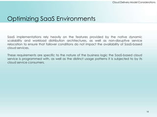 Cloud Delivery Model Considerations 
Optimizing SaaS Environments 
SaaS implementations rely heavily on the features provided by the native dynamic 
scalability and workload distribution architectures, as well as non-disruptive service 
relocation to ensure that failover conditions do not impact the availability of SaaS-based 
cloud services. 
These requirements are specific to the nature of the business logic the SaaS-based cloud 
service is programmed with, as well as the distinct usage patterns it is subjected to by its 
cloud service consumers. 
18 
 