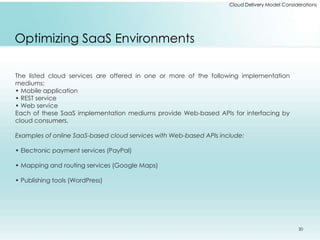 Cloud Delivery Model Considerations 
Optimizing SaaS Environments 
The listed cloud services are offered in one or more of the following implementation 
mediums: 
• Mobile application 
• REST service 
• Web service 
Each of these SaaS implementation mediums provide Web-based APIs for interfacing by 
cloud consumers. 
Examples of online SaaS-based cloud services with Web-based APIs include: 
• Electronic payment services (PayPal) 
• Mapping and routing services (Google Maps) 
• Publishing tools (WordPress) 
20 
 