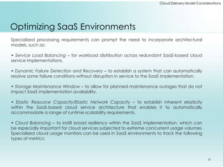 Cloud Delivery Model Considerations 
Optimizing SaaS Environments 
Specialized processing requirements can prompt the need to incorporate architectural 
models, such as: 
• Service Load Balancing – for workload distribution across redundant SaaS-based cloud 
service implementations. 
• Dynamic Failure Detection and Recovery – to establish a system that can automatically 
resolve some failure conditions without disruption in service to the SaaS implementation. 
• Storage Maintenance Window – to allow for planned maintenance outages that do not 
impact SaaS implementation availability. 
• Elastic Resource Capacity/Elastic Network Capacity – to establish inherent elasticity 
within the SaaS-based cloud service architecture that enables it to automatically 
accommodate a range of runtime scalability requirements. 
• Cloud Balancing – to instill broad resiliency within the SaaS implementation, which can 
be especially important for cloud services subjected to extreme concurrent usage volumes 
Specialized cloud usage monitors can be used in SaaS environments to track the following 
types of metrics: 
21 
 