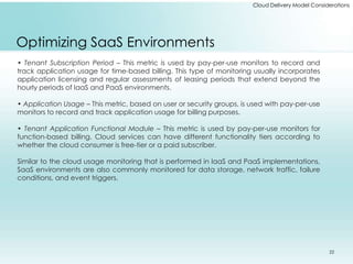 Cloud Delivery Model Considerations 
Optimizing SaaS Environments 
• Tenant Subscription Period – This metric is used by pay-per-use monitors to record and 
track application usage for time-based billing. This type of monitoring usually incorporates 
application licensing and regular assessments of leasing periods that extend beyond the 
hourly periods of IaaS and PaaS environments. 
• Application Usage – This metric, based on user or security groups, is used with pay-per-use 
monitors to record and track application usage for billing purposes. 
• Tenant Application Functional Module – This metric is used by pay-per-use monitors for 
function-based billing. Cloud services can have different functionality tiers according to 
whether the cloud consumer is free-tier or a paid subscriber. 
Similar to the cloud usage monitoring that is performed in IaaS and PaaS implementations, 
SaaS environments are also commonly monitored for data storage, network traffic, failure 
conditions, and event triggers. 
22 
 