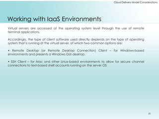 Cloud Delivery Model Considerations 
Working with IaaS Environments 
Virtual servers are accessed at the operating system level through the use of remote 
terminal applications. 
Accordingly, the type of client software used directly depends on the type of operating 
system that is running at the virtual server, of which two common options are: 
• Remote Desktop (or Remote Desktop Connection) Client – for Windows-based 
environments and presents a Windows GUI desktop. 
• SSH Client – for Mac and other Linux-based environments to allow for secure channel 
connections to text-based shell accounts running on the server OS 
25 
 