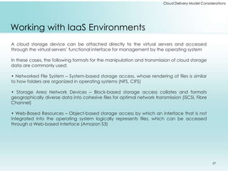Cloud Delivery Model Considerations 
Working with IaaS Environments 
A cloud storage device can be attached directly to the virtual servers and accessed 
through the virtual servers’ functional interface for management by the operating system 
In these cases, the following formats for the manipulation and transmission of cloud storage 
data are commonly used: 
• Networked File System – System-based storage access, whose rendering of files is similar 
to how folders are organized in operating systems (NFS, CIFS) 
• Storage Area Network Devices – Block-based storage access collates and formats 
geographically diverse data into cohesive files for optimal network transmission (iSCSI, Fibre 
Channel) 
• Web-Based Resources – Object-based storage access by which an interface that is not 
integrated into the operating system logically represents files, which can be accessed 
through a Web-based interface (Amazon S3) 
27 
 