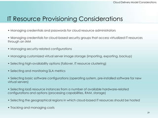 Cloud Delivery Model Considerations 
IT Resource Provisioning Considerations 
• Managing credentials and passwords for cloud resource administrators 
• Managing credentials for cloud-based security groups that access virtualized IT resources 
through an IAM 
• Managing security-related configurations 
• Managing customized virtual server image storage (importing, exporting, backup) 
• Selecting high-availability options (failover, IT resource clustering) 
• Selecting and monitoring SLA metrics 
• Selecting basic software configurations (operating system, pre-installed software for new 
virtual servers) 
• Selecting IaaS resource instances from a number of available hardware-related 
configurations and options (processing capabilities, RAM, storage) 
• Selecting the geographical regions in which cloud-based IT resources should be hosted 
• Tracking and managing costs 
29 
 