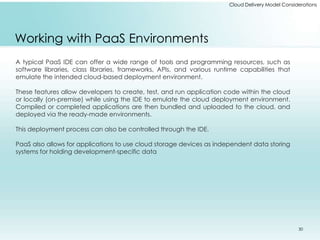 Cloud Delivery Model Considerations 
Working with PaaS Environments 
A typical PaaS IDE can offer a wide range of tools and programming resources, such as 
software libraries, class libraries, frameworks, APIs, and various runtime capabilities that 
emulate the intended cloud-based deployment environment. 
These features allow developers to create, test, and run application code within the cloud 
or locally (on-premise) while using the IDE to emulate the cloud deployment environment. 
Compiled or completed applications are then bundled and uploaded to the cloud, and 
deployed via the ready-made environments. 
This deployment process can also be controlled through the IDE. 
PaaS also allows for applications to use cloud storage devices as independent data storing 
systems for holding development-specific data 
30 
 