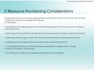 Cloud Delivery Model Considerations 
IT Resource Provisioning Considerations 
PaaS environments provide less administrative control than IaaS environments, but still offer 
a significant range of management features. 
For example: 
• Establishing and displaying service provisioning agreements, such as account conditions 
and usage terms 
• Selecting software platform and development frameworks for ready-made environments 
• Selecting instance types, which are most commonly frontend or backend instances 
• Selecting cloud storage devices for use in ready-made environments 
• Controlling the lifecycle of PaaS-developed applications (deployment, starting, 
shutdown, restarting, and release) 
• Controlling the versioning of deployed applications and modules 
31 
 