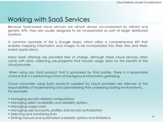 Cloud Delivery Model Considerations 
Working with SaaS Services 
Because SaaS-based cloud services are almost always accompanied by refined and 
generic APIs, they are usually designed to be incorporated as part of larger distributed 
solutions. 
A common example of this is Google Maps, which offers a comprehensive API that 
enables mapping information and images to be incorporated into Web sites and Web-based 
applications. 
Many SaaS offerings are provided free of charge, although these cloud services often 
come with data collecting sub-programs that harvest usage data for the benefit of the 
cloud provider. 
When using any SaaS product that is sponsored by third parties, there is a reasonable 
chance that it is performing a form of background information gathering. 
Cloud consumers using SaaS products supplied by cloud providers are relieved of the 
responsibilities of implementing and administering their underlying hosting environments.. 
For example: 
• Managing security-related configurations 
• Managing select availability and reliability options 
• Managing usage costs 
• Managing user accounts, profiles, and access authorization 
• Selecting and monitoring SLAs 
• Setting manual and automated scalability options and limitations 33 
 