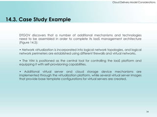 Cloud Delivery Model Considerations 
14.3. Case Study Example 
DTGOV discovers that a number of additional mechanisms and technologies 
need to be assembled in order to complete its IaaS management architecture 
(Figure 14.5): 
• Network virtualization is incorporated into logical network topologies, and logical 
network perimeters are established using different firewalls and virtual networks. 
• The VIM is positioned as the central tool for controlling the IaaS platform and 
equipping it with self-provisioning capabilities. 
• Additional virtual server and cloud storage device mechanisms are 
implemented through the virtualization platform, while several virtual server images 
that provide base template configurations for virtual servers are created. 
34 
 