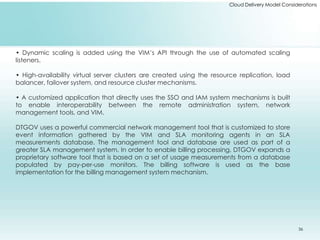 Cloud Delivery Model Considerations 
• Dynamic scaling is added using the VIM’s API through the use of automated scaling 
listeners. 
• High-availability virtual server clusters are created using the resource replication, load 
balancer, failover system, and resource cluster mechanisms. 
• A customized application that directly uses the SSO and IAM system mechanisms is built 
to enable interoperability between the remote administration system, network 
management tools, and VIM. 
DTGOV uses a powerful commercial network management tool that is customized to store 
event information gathered by the VIM and SLA monitoring agents in an SLA 
measurements database. The management tool and database are used as part of a 
greater SLA management system. In order to enable billing processing, DTGOV expands a 
proprietary software tool that is based on a set of usage measurements from a database 
populated by pay-per-use monitors. The billing software is used as the base 
implementation for the billing management system mechanism. 
36 
 