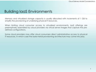 Cloud Delivery Model Considerations 
Building IaaS Environments 
Memory and virtualized storage capacity is usually allocated with increments of 1 GB to 
simplify the provisioning of underlying physical IT resources. 
When limiting cloud consumer access to virtualized environments, IaaS offerings are 
preemptively assembled by cloud providers via virtual server images that capture the pre-defined 
configurations. 
Some cloud providers may offer cloud consumers direct administrative access to physical 
IT resources, in which case the bare-metal provisioning architecture may come into play. 
5 
 