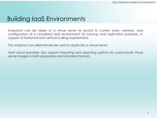 Cloud Delivery Model Considerations 
Building IaaS Environments 
Snapshots can be taken of a virtual server to record its current state, memory, and 
configuration of a virtualized IaaS environment for backup and replication purposes, in 
support of horizontal and vertical scaling requirements. 
The snapshot can alternatively be used to duplicate a virtual server. 
Most cloud providers also support importing and exporting options for custom-built virtual 
server images in both proprietary and standard formats. 
6 
 