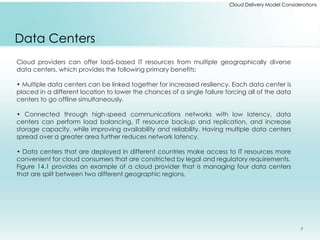 Cloud Delivery Model Considerations 
Data Centers 
Cloud providers can offer IaaS-based IT resources from multiple geographically diverse 
data centers, which provides the following primary benefits: 
• Multiple data centers can be linked together for increased resiliency. Each data center is 
placed in a different location to lower the chances of a single failure forcing all of the data 
centers to go offline simultaneously. 
• Connected through high-speed communications networks with low latency, data 
centers can perform load balancing, IT resource backup and replication, and increase 
storage capacity, while improving availability and reliability. Having multiple data centers 
spread over a greater area further reduces network latency. 
• Data centers that are deployed in different countries make access to IT resources more 
convenient for cloud consumers that are constricted by legal and regulatory requirements. 
Figure 14.1 provides an example of a cloud provider that is managing four data centers 
that are split between two different geographic regions. 
7 
 