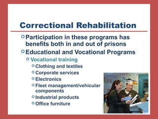 Correctional Rehabilitation
Participation in these programs has
benefits both in and out of prisons
Educational and Vocational Programs
 Vocational training
 Clothing and textiles
 Corporate services
 Electronics
 Fleet management/vehicular
components
 Industrial products
 Office furniture
 